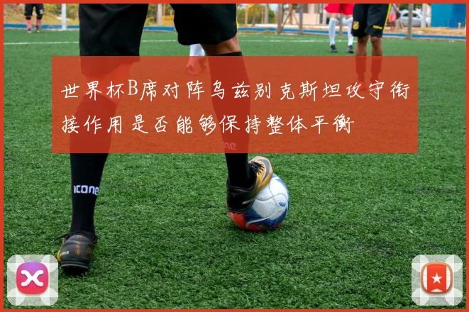 世界杯B席对阵乌兹别克斯坦攻守衔接作用是否能够保持整体平衡