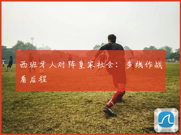 西班牙人对阵皇家社会:多线作战看后程