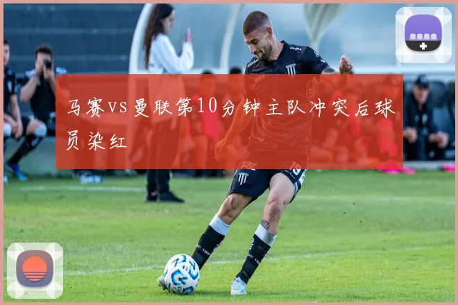 马赛vs曼联第10分钟主队冲突后球员染红