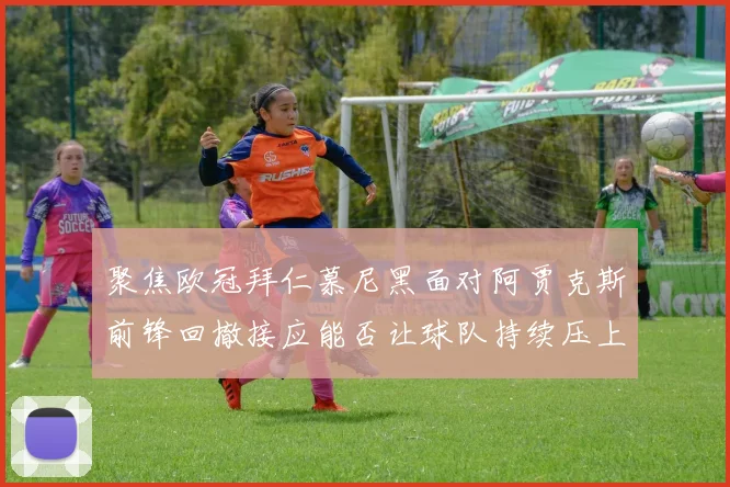 聚焦欧冠拜仁慕尼黑面对阿贾克斯前锋回撤接应能否让球队持续压上