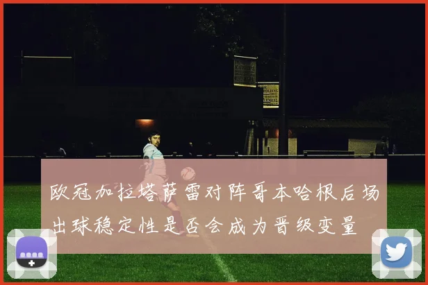 欧冠加拉塔萨雷对阵哥本哈根后场出球稳定性是否会成为晋级变量