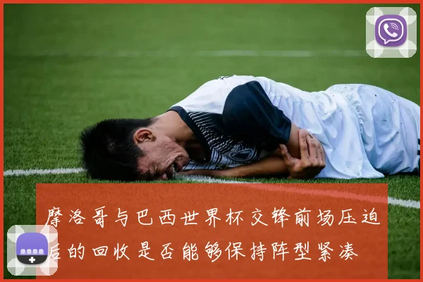 摩洛哥与巴西世界杯交锋前场压迫后的回收是否能够保持阵型紧凑